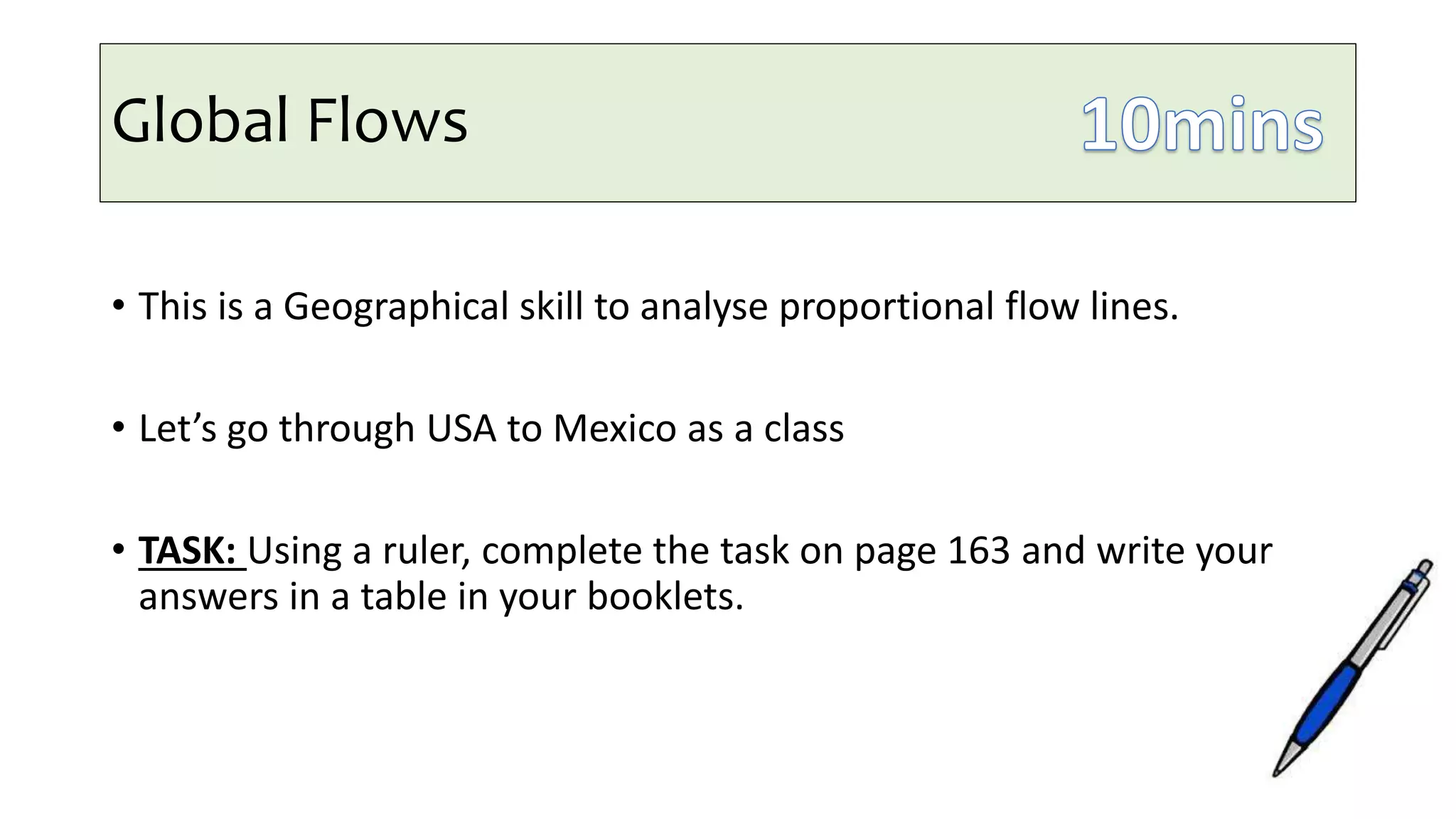Global Flows
• This is a Geographical skill to analyse proportional flow lines.
• Let’s go through USA to Mexico as a class
• TASK: Using a ruler, complete the task on page 163 and write your
answers in a table in your booklets.
 