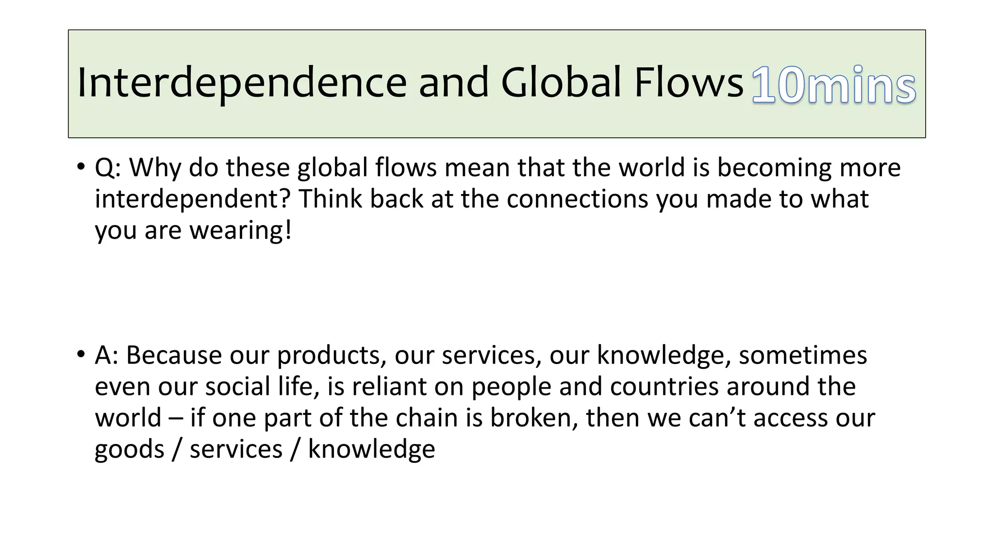 Interdependence and Global Flows
• Q: Why do these global flows mean that the world is becoming more
interdependent? Think back at the connections you made to what
you are wearing!
• A: Because our products, our services, our knowledge, sometimes
even our social life, is reliant on people and countries around the
world – if one part of the chain is broken, then we can’t access our
goods / services / knowledge
 