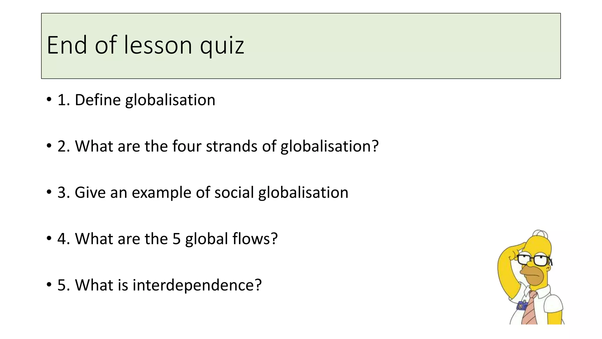 End of lesson quiz
• 1. Define globalisation
• 2. What are the four strands of globalisation?
• 3. Give an example of social globalisation
• 4. What are the 5 global flows?
• 5. What is interdependence?
 