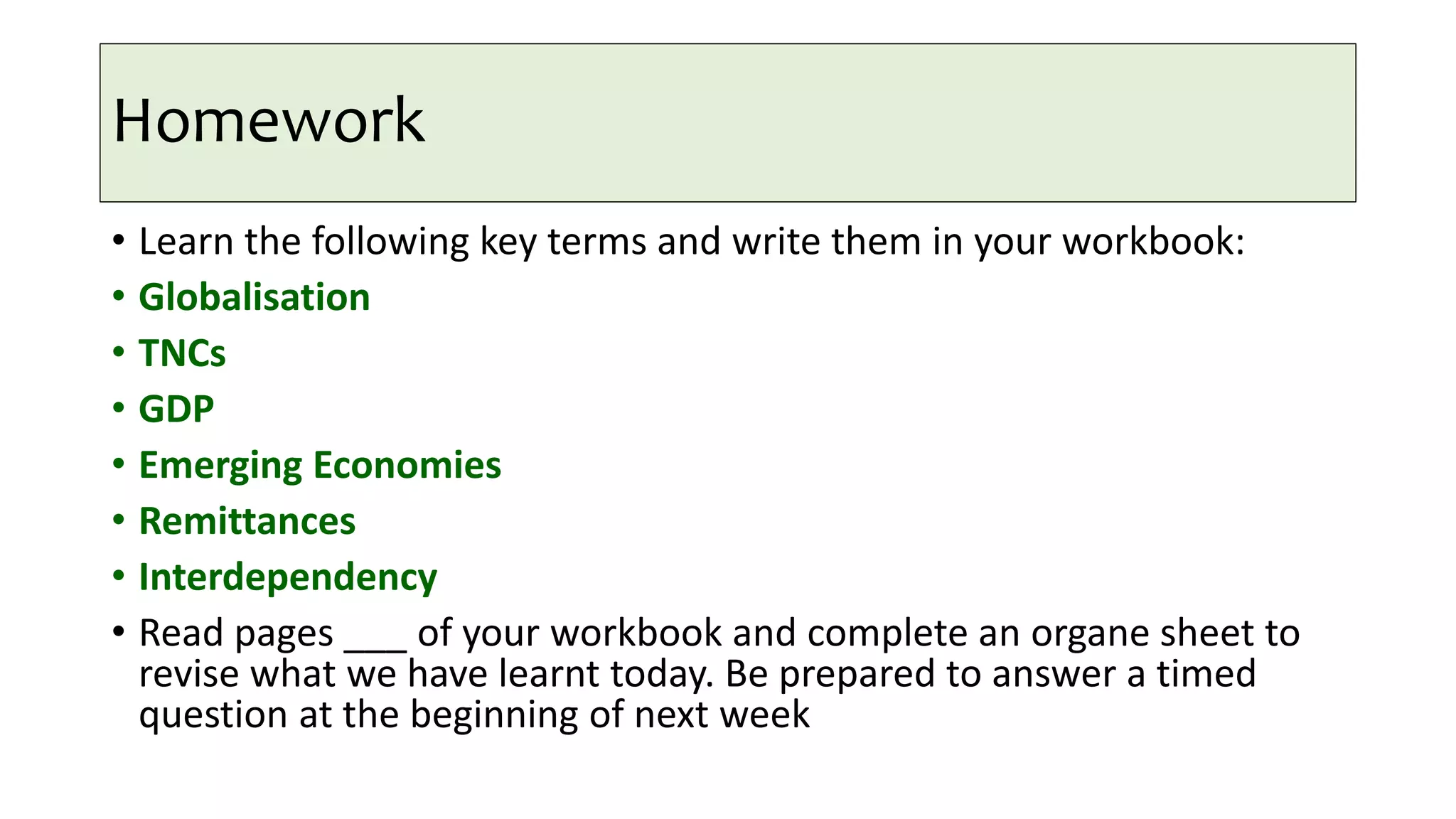Homework
• Learn the following key terms and write them in your workbook:
• Globalisation
• TNCs
• GDP
• Emerging Economies
• Remittances
• Interdependency
• Read pages ___ of your workbook and complete an organe sheet to
revise what we have learnt today. Be prepared to answer a timed
question at the beginning of next week
 