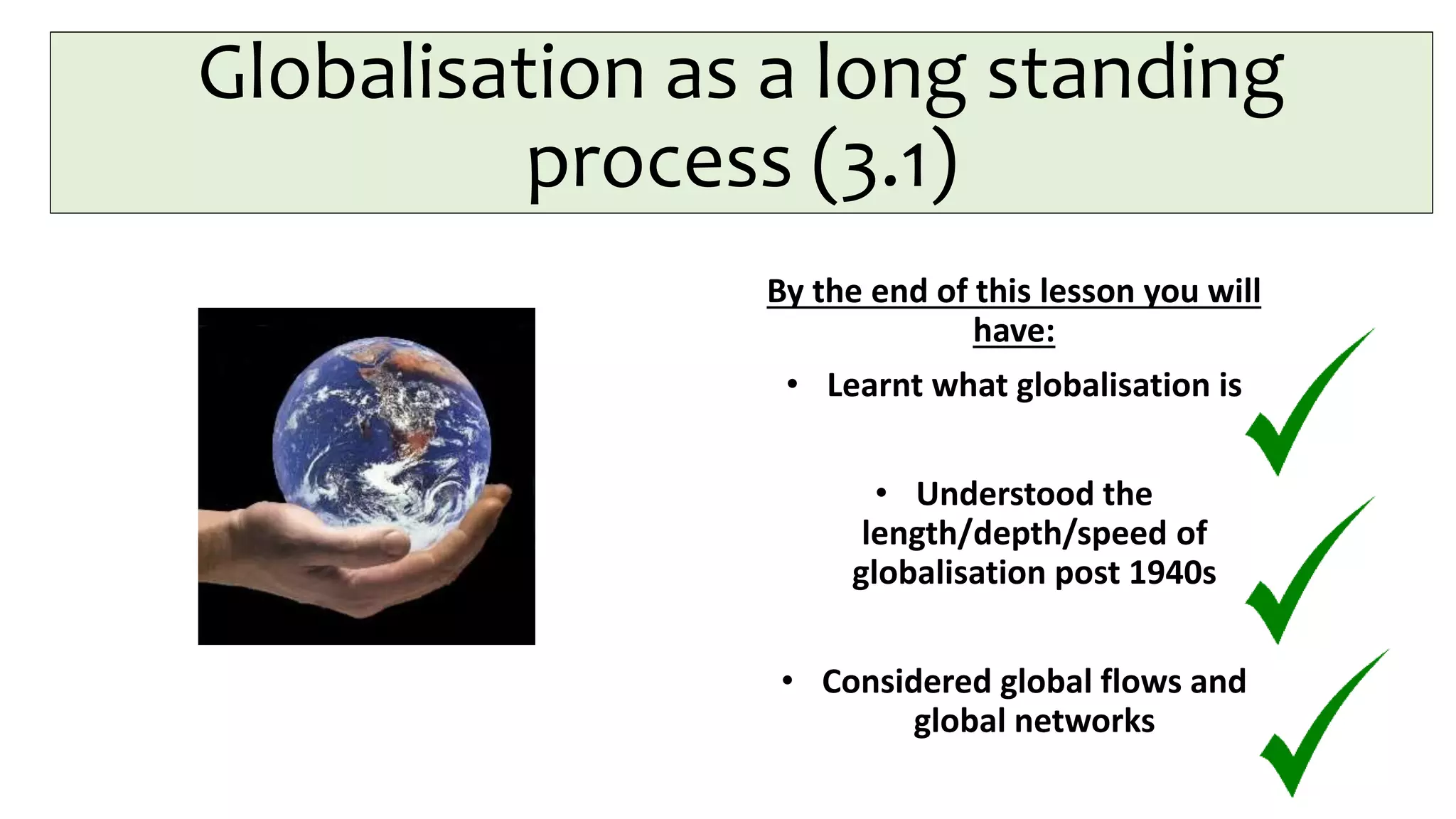 Globalisation as a long standing
process (3.1)
By the end of this lesson you will
have:
• Learnt what globalisation is
• Understood the
length/depth/speed of
globalisation post 1940s
• Considered global flows and
global networks
 