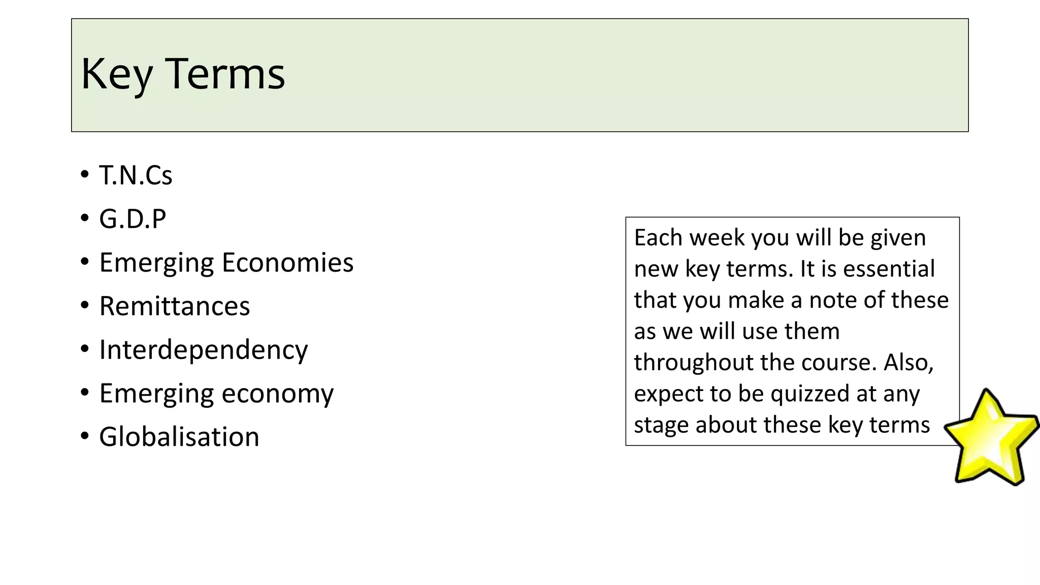 Key Terms
• T.N.Cs
• G.D.P
• Emerging Economies
• Remittances
• Interdependency
• Emerging economy
• Globalisation
Each week you will be given
new key terms. It is essential
that you make a note of these
as we will use them
throughout the course. Also,
expect to be quizzed at any
stage about these key terms
 