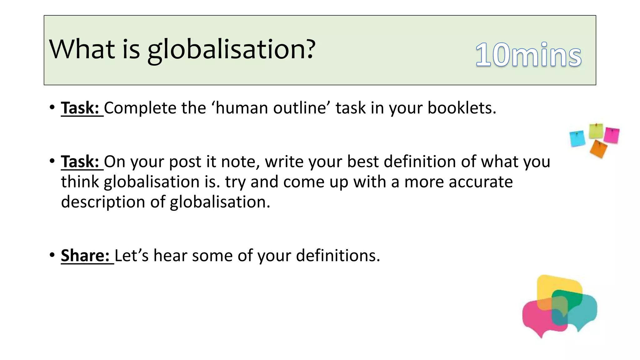 What is globalisation?
• Task: Complete the ‘human outline’ task in your booklets.
• Task: On your post it note, write your best definition of what you
think globalisation is. try and come up with a more accurate
description of globalisation.
• Share: Let’s hear some of your definitions.
 