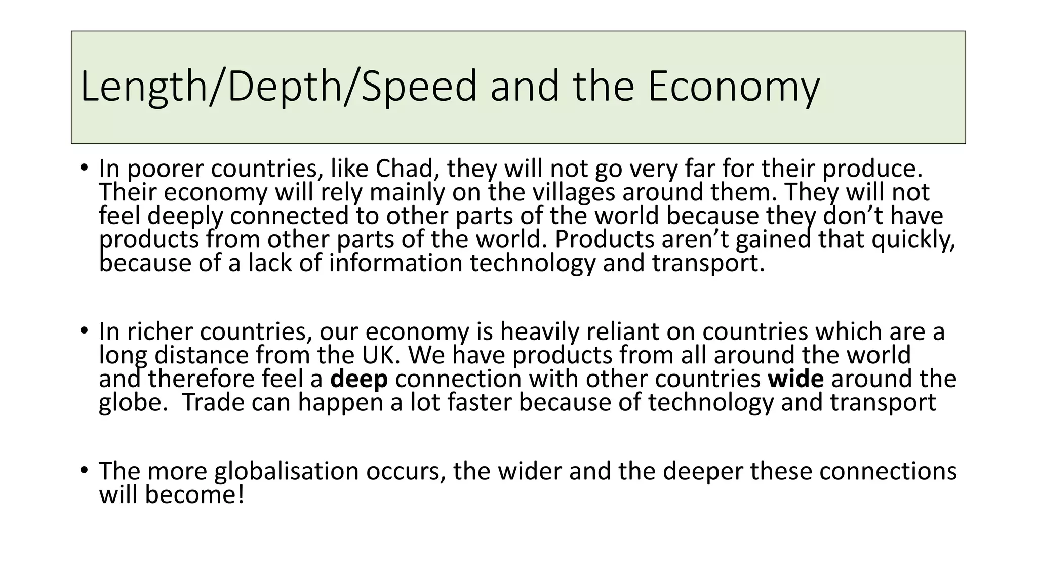 Length/Depth/Speed and the Economy
• In poorer countries, like Chad, they will not go very far for their produce.
Their economy will rely mainly on the villages around them. They will not
feel deeply connected to other parts of the world because they don’t have
products from other parts of the world. Products aren’t gained that quickly,
because of a lack of information technology and transport.
• In richer countries, our economy is heavily reliant on countries which are a
long distance from the UK. We have products from all around the world
and therefore feel a deep connection with other countries wide around the
globe. Trade can happen a lot faster because of technology and transport
• The more globalisation occurs, the wider and the deeper these connections
will become!
 