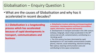 Globalisation – Enquiry Question 1
•What are the causes of Globalisation and why has it
accelerated in recent decades?
3.1 Globalisation is a longstanding
process which has accelerated
because of rapid developments in
transport, communications and
business
a. Globalisation involves widening and deepening global
connections, interdependence and flows (commodities,
capital, information, migrants and tourists).
b. Developments in transport and trade in the 19th century
(railways, telegraph, steam-ships) accelerated in the 20th
century (jet aircraft, containerisation), contributing to a
‘shrinking world’.
c. The 21st century has been dominated by rapid
development in ICT and mobile communication (mobile
phones, internet, social networking, electronic banking,
fibre optics), lowering communication costs and
contributing to time-space compression.
 