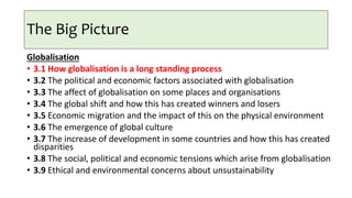 The Big Picture
Globalisation
• 3.1 How globalisation is a long standing process
• 3.2 The political and economic factors associated with globalisation
• 3.3 The affect of globalisation on some places and organisations
• 3.4 The global shift and how this has created winners and losers
• 3.5 Economic migration and the impact of this on the physical environment
• 3.6 The emergence of global culture
• 3.7 The increase of development in some countries and how this has created
disparities
• 3.8 The social, political and economic tensions which arise from globalisation
• 3.9 Ethical and environmental concerns about unsustainability
 
