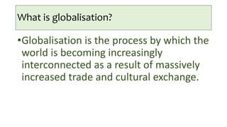 What is globalisation?
•Globalisation is the process by which the
world is becoming increasingly
interconnected as a result of massively
increased trade and cultural exchange.
 