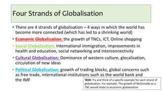Four Strands of Globalisation
• There are 4 strands of globalisation – 4 ways in which the world has
become more connected (which has led to a shrinking world)
• Economic Globalisation: the growth of TNCs, ICT, Online shopping
• Social Globalisation: International immigration, improvements in
health and education, social networking and interconnectivity
• Cultural Globalisation: Dominance of western culture, glocalisation,
circulation of new ideas
• Political Globalisation: growth of trading blocks, global concerns such
as free trade, international institutions such as the world bank and
the IMF TASK: Try and think of a specific example for each strand of
globalisation. For example, The growth of McDonalds as a
TNC would relate to economic globalisation
 
