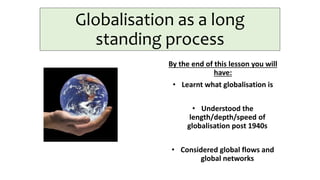 Globalisation as a long
standing process
By the end of this lesson you will
have:
• Learnt what globalisation is
• Understood the
length/depth/speed of
globalisation post 1940s
• Considered global flows and
global networks
 