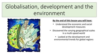 Globalisation, development and the
environment
By the end of this lesson you will have:
• Understood the economic and social
development measures
• Discovered the varying geographical scales
in a multi-speed world
• Looked at the development and
environmental trends for global regions
 