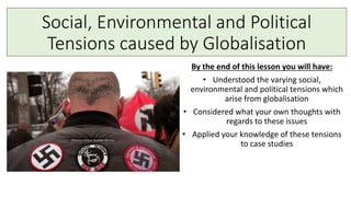 Social, Environmental and Political
Tensions caused by Globalisation
By the end of this lesson you will have:
• Understood the varying social,
environmental and political tensions which
arise from globalisation
• Considered what your own thoughts with
regards to these issues
• Applied your knowledge of these tensions
to case studies
 