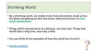 Shrinking World
• By a shrinking world, we simply mean that connections made across
the globe are getting quicker and easier, otherwise known as time-
space compression
• Things which seemed once at a distance, are now near. Things that
would take a long time, now take a little.
• Can you think of any examples of how the world has shrunk for you?
• Shrinking World
 