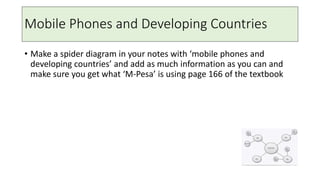 Mobile Phones and Developing Countries
• Make a spider diagram in your notes with ‘mobile phones and
developing countries’ and add as much information as you can and
make sure you get what ‘M-Pesa’ is using page 166 of the textbook
 