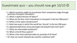 Guestimate quiz – you should now get 10/10 
• 1. Which countries might try to maintain their competitive edge through
continues transport innovation?
• 2. What is spatial division of labour?
• 3. What are the four main innovations in transport in the last 200 years?
• 4. What is time-space compression?
• 5. State two ways in which the world has ‘shrunk’ in the last 100 years
• 6. Approximately how many passengers do EasyJet have each year?
• 7. What are intermodal containers?
• 8. What is the M-Pesa system?
• 9. What is the most watched video on youtube of all time?
• 10. How can social networks be used for a political end?
 