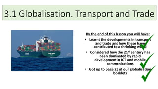 3.1 Globalisation. Transport and Trade
By the end of this lesson you will have:
• Learnt the developments in transport
and trade and how these have
contributed to a shrinking world
• Considered how the 21st century has
been dominated by rapid
development in ICT and mobile
communications
• Got up to page 23 of our globalisation
booklets
 