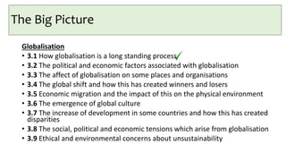 The Big Picture
Globalisation
• 3.1 How globalisation is a long standing process
• 3.2 The political and economic factors associated with globalisation
• 3.3 The affect of globalisation on some places and organisations
• 3.4 The global shift and how this has created winners and losers
• 3.5 Economic migration and the impact of this on the physical environment
• 3.6 The emergence of global culture
• 3.7 The increase of development in some countries and how this has created
disparities
• 3.8 The social, political and economic tensions which arise from globalisation
• 3.9 Ethical and environmental concerns about unsustainability
 