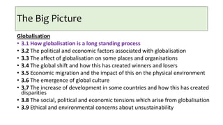 The Big Picture
Globalisation
• 3.1 How globalisation is a long standing process
• 3.2 The political and economic factors associated with globalisation
• 3.3 The affect of globalisation on some places and organisations
• 3.4 The global shift and how this has created winners and losers
• 3.5 Economic migration and the impact of this on the physical environment
• 3.6 The emergence of global culture
• 3.7 The increase of development in some countries and how this has created
disparities
• 3.8 The social, political and economic tensions which arise from globalisation
• 3.9 Ethical and environmental concerns about unsustainability
 