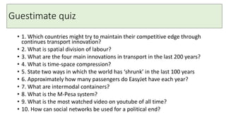 Guestimate quiz
• 1. Which countries might try to maintain their competitive edge through
continues transport innovation?
• 2. What is spatial division of labour?
• 3. What are the four main innovations in transport in the last 200 years?
• 4. What is time-space compression?
• 5. State two ways in which the world has ‘shrunk’ in the last 100 years
• 6. Approximately how many passengers do EasyJet have each year?
• 7. What are intermodal containers?
• 8. What is the M-Pesa system?
• 9. What is the most watched video on youtube of all time?
• 10. How can social networks be used for a political end?
 