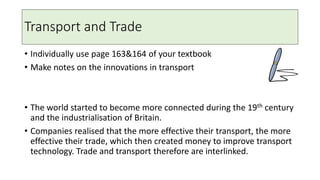 Transport and Trade
• Individually use page 163&164 of your textbook
• Make notes on the innovations in transport
• The world started to become more connected during the 19th century
and the industrialisation of Britain.
• Companies realised that the more effective their transport, the more
effective their trade, which then created money to improve transport
technology. Trade and transport therefore are interlinked.
 