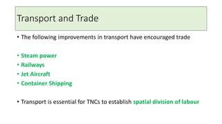 Transport and Trade
• The following improvements in transport have encouraged trade
• Steam power
• Railways
• Jet Aircraft
• Container Shipping
• Transport is essential for TNCs to establish spatial division of labour
 