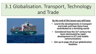 3.1 Globalisation. Transport, Technology
and Trade
By the end of this lesson you will have:
• Learnt the developments in transport
and trade and how these have
contributed to a shrinking world
• Considered how the 21st century has
been dominated by rapid
development in ICT and mobile
communications
• Got up to page 23 of our globalisation
booklets
 