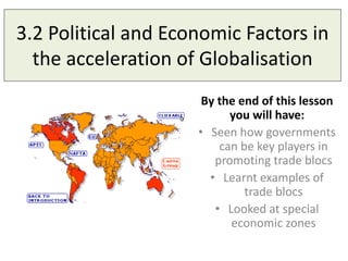 3.2 Political and Economic Factors in
the acceleration of Globalisation
By the end of this lesson
you will have:
• Seen how governments
can be key players in
promoting trade blocs
• Learnt examples of
trade blocs
• Looked at special
economic zones
 