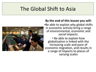 The Global Shift to Asia
By the end of this lesson you will:
•Be able to explain why global shifts
in economic activity bring a range
of environmental, economic and
social impacts.
• Be able to explain how
globalisation is linked with the
increasing scale and pace of
economic migration, and results in
a range of impacts to places of
varying scales
 
