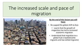 The increased scale and pace of
migration
By the end of this lesson you will
have:
• Re-capped the global shift to Asia
• Learnt that the growth of
megacities has led to increased
economic migration
• Understood that migration to a
global hub is twofold (elite
migrants and low skilled migrants)
 