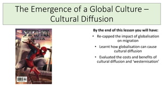 The Emergence of a Global Culture –
Cultural Diffusion
By the end of this lesson you will have:
• Re-capped the impact of globalisation
on migration
• Learnt how globalisation can cause
cultural diffusion
• Evaluated the costs and benefits of
cultural diffusion and ‘westernisation’
 