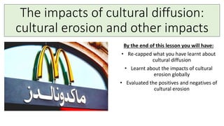 The impacts of cultural diffusion:
cultural erosion and other impacts
By the end of this lesson you will have:
• Re-capped what you have learnt about
cultural diffusion
• Learnt about the impacts of cultural
erosion globally
• Evaluated the positives and negatives of
cultural erosion
 