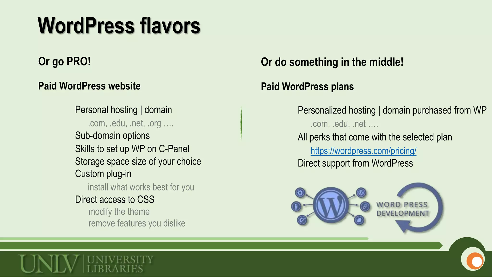 WordPress flavors
Or go PRO!
Paid WordPress website
Personal hosting | domain
.com, .edu, .net, .org ….
Sub-domain options
Skills to set up WP on C-Panel
Storage space size of your choice
Custom plug-in
install what works best for you
Direct access to CSS
modify the theme
remove features you dislike
Or do something in the middle!
Paid WordPress plans
Personalized hosting | domain purchased from WP
.com, .edu, .net ….
All perks that come with the selected plan
https://wordpress.com/pricing/
Direct support from WordPress
 