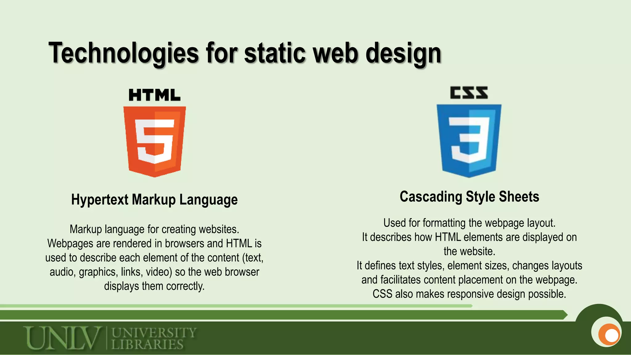 Technologies for static web design
Cascading Style SheetsHypertext Markup Language
Markup language for creating websites.
Webpages are rendered in browsers and HTML is
used to describe each element of the content (text,
audio, graphics, links, video) so the web browser
displays them correctly.
Used for formatting the webpage layout.
It describes how HTML elements are displayed on
the website.
It defines text styles, element sizes, changes layouts
and facilitates content placement on the webpage.
CSS also makes responsive design possible.
 