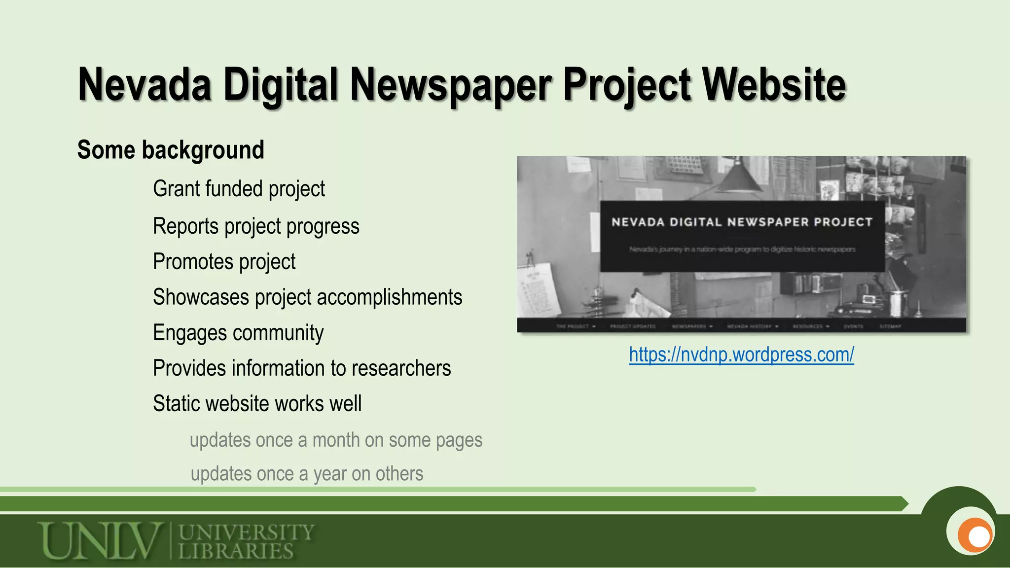 Nevada Digital Newspaper Project Website
Some background
Grant funded project
Reports project progress
Promotes project
Showcases project accomplishments
Engages community
Provides information to researchers
Static website works well
updates once a month on some pages
updates once a year on others
https://nvdnp.wordpress.com/
 