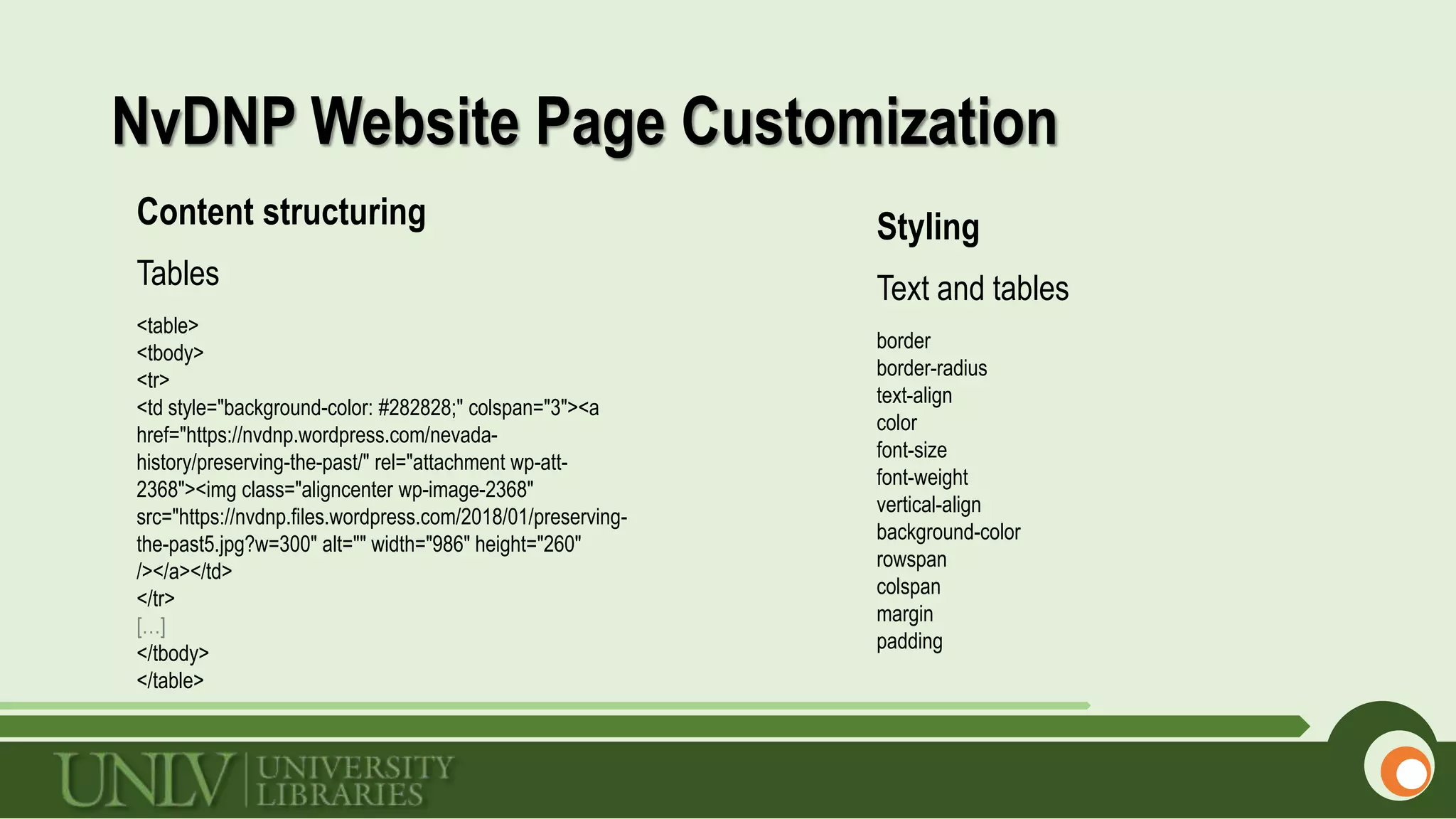 NvDNP Website Page Customization
Content structuring
Tables
<table>
<tbody>
<tr>
<td style="background-color: #282828;" colspan="3"><a
href="https://nvdnp.wordpress.com/nevada-
history/preserving-the-past/" rel="attachment wp-att-
2368"><img class="aligncenter wp-image-2368"
src="https://nvdnp.files.wordpress.com/2018/01/preserving-
the-past5.jpg?w=300" alt="" width="986" height="260"
/></a></td>
</tr>
[…]
</tbody>
</table>
Styling
Text and tables
border
border-radius
text-align
color
font-size
font-weight
vertical-align
background-color
rowspan
colspan
margin
padding
 
