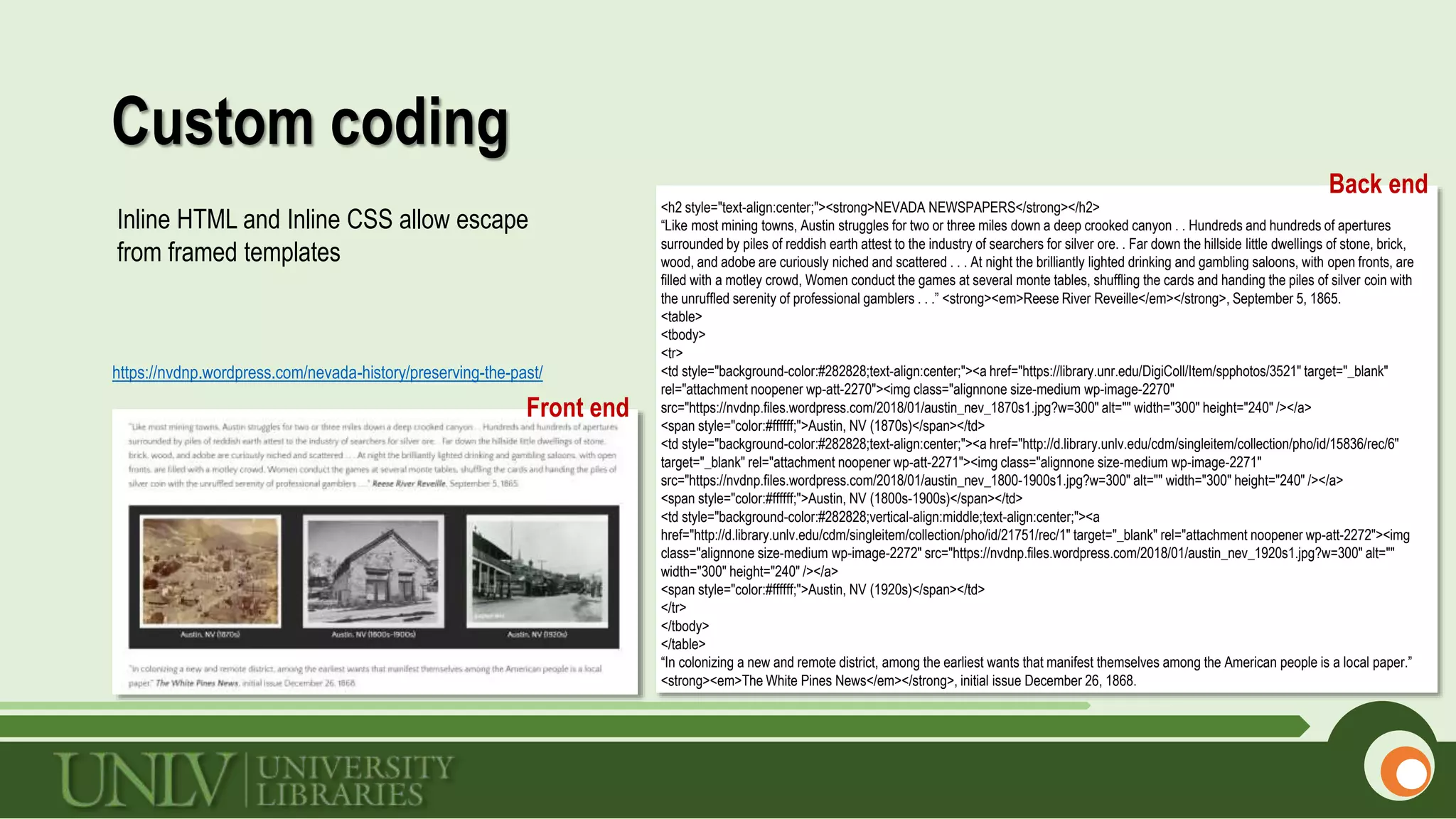 Custom coding
https://nvdnp.wordpress.com/nevada-history/preserving-the-past/
<h2 style="text-align:center;"><strong>NEVADA NEWSPAPERS</strong></h2>
“Like most mining towns, Austin struggles for two or three miles down a deep crooked canyon . . Hundreds and hundreds of apertures
surrounded by piles of reddish earth attest to the industry of searchers for silver ore. . Far down the hillside little dwellings of stone, brick,
wood, and adobe are curiously niched and scattered . . . At night the brilliantly lighted drinking and gambling saloons, with open fronts, are
filled with a motley crowd, Women conduct the games at several monte tables, shuffling the cards and handing the piles of silver coin with
the unruffled serenity of professional gamblers . . .” <strong><em>Reese River Reveille</em></strong>, September 5, 1865.
<table>
<tbody>
<tr>
<td style="background-color:#282828;text-align:center;"><a href="https://library.unr.edu/DigiColl/Item/spphotos/3521" target="_blank"
rel="attachment noopener wp-att-2270"><img class="alignnone size-medium wp-image-2270"
src="https://nvdnp.files.wordpress.com/2018/01/austin_nev_1870s1.jpg?w=300" alt="" width="300" height="240" /></a>
<span style="color:#ffffff;">Austin, NV (1870s)</span></td>
<td style="background-color:#282828;text-align:center;"><a href="http://d.library.unlv.edu/cdm/singleitem/collection/pho/id/15836/rec/6"
target="_blank" rel="attachment noopener wp-att-2271"><img class="alignnone size-medium wp-image-2271"
src="https://nvdnp.files.wordpress.com/2018/01/austin_nev_1800-1900s1.jpg?w=300" alt="" width="300" height="240" /></a>
<span style="color:#ffffff;">Austin, NV (1800s-1900s)</span></td>
<td style="background-color:#282828;vertical-align:middle;text-align:center;"><a
href="http://d.library.unlv.edu/cdm/singleitem/collection/pho/id/21751/rec/1" target="_blank" rel="attachment noopener wp-att-2272"><img
class="alignnone size-medium wp-image-2272" src="https://nvdnp.files.wordpress.com/2018/01/austin_nev_1920s1.jpg?w=300" alt=""
width="300" height="240" /></a>
<span style="color:#ffffff;">Austin, NV (1920s)</span></td>
</tr>
</tbody>
</table>
“In colonizing a new and remote district, among the earliest wants that manifest themselves among the American people is a local paper.”
<strong><em>The White Pines News</em></strong>, initial issue December 26, 1868.
Front end
Back end
Inline HTML and Inline CSS allow escape
from framed templates
 