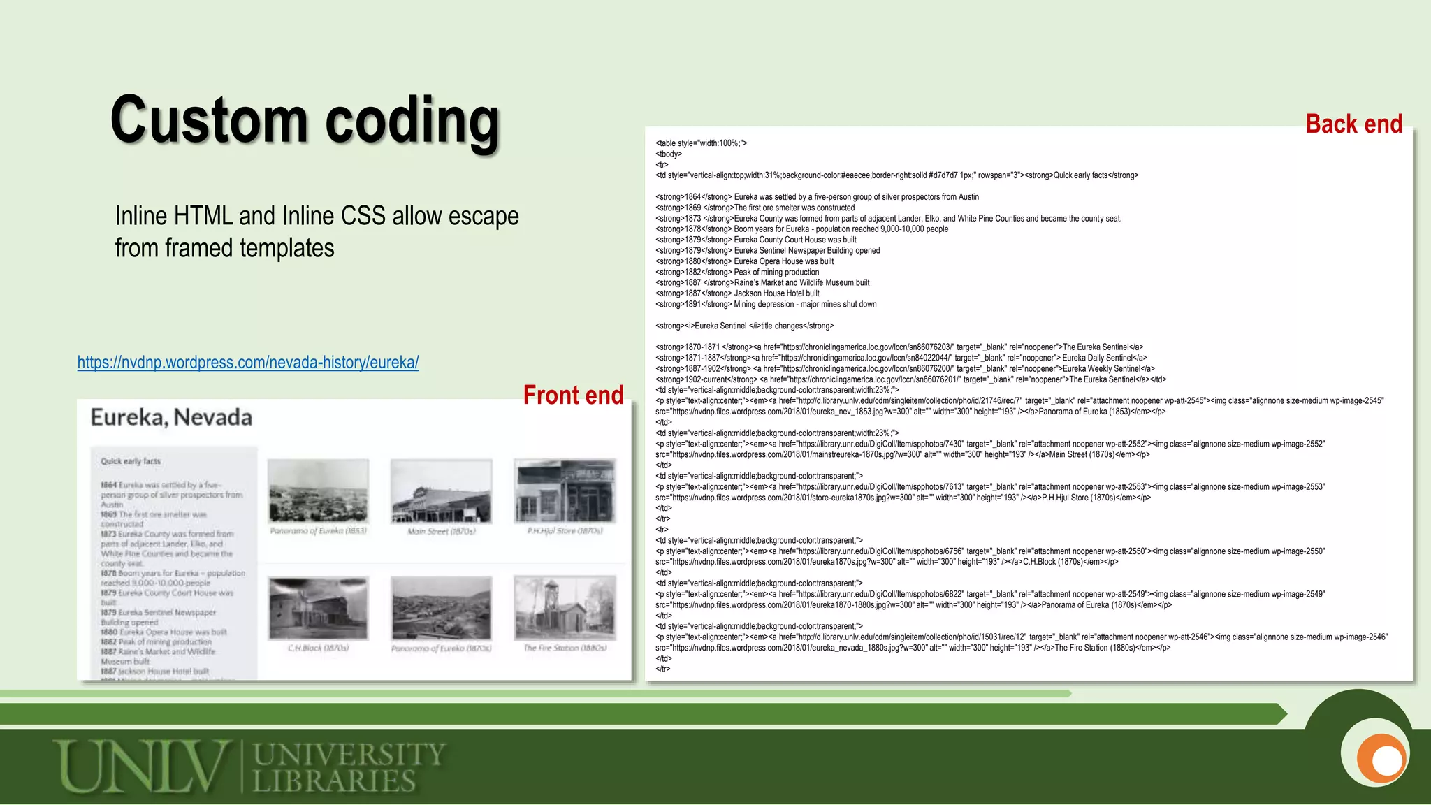 Custom coding
https://nvdnp.wordpress.com/nevada-history/eureka/
Back end<table style="width:100%;">
<tbody>
<tr>
<td style="vertical-align:top;width:31%;background-color:#eaecee;border-right:solid #d7d7d7 1px;" rowspan="3"><strong>Quick early facts</strong>
<strong>1864</strong> Eureka was settled by a five-person group of silver prospectors from Austin
<strong>1869 </strong>The first ore smelter was constructed
<strong>1873 </strong>Eureka County was formed from parts of adjacent Lander, Elko, and White Pine Counties and became the county seat.
<strong>1878</strong> Boom years for Eureka - population reached 9,000-10,000 people
<strong>1879</strong> Eureka County Court House was built
<strong>1879</strong> Eureka Sentinel Newspaper Building opened
<strong>1880</strong> Eureka Opera House was built
<strong>1882</strong> Peak of mining production
<strong>1887 </strong>Raine’s Market and Wildlife Museum built
<strong>1887</strong> Jackson House Hotel built
<strong>1891</strong> Mining depression - major mines shut down
<strong><i>Eureka Sentinel </i>title changes</strong>
<strong>1870-1871 </strong><a href="https://chroniclingamerica.loc.gov/lccn/sn86076203/" target="_blank" rel="noopener">The Eureka Sentinel</a>
<strong>1871-1887</strong><a href="https://chroniclingamerica.loc.gov/lccn/sn84022044/" target="_blank" rel="noopener"> Eureka Daily Sentinel</a>
<strong>1887-1902</strong> <a href="https://chroniclingamerica.loc.gov/lccn/sn86076200/" target="_blank" rel="noopener">Eureka Weekly Sentinel</a>
<strong>1902-current</strong> <a href="https://chroniclingamerica.loc.gov/lccn/sn86076201/" target="_blank" rel="noopener">The Eureka Sentinel</a></td>
<td style="vertical-align:middle;background-color:transparent;width:23%;">
<p style="text-align:center;"><em><a href="http://d.library.unlv.edu/cdm/singleitem/collection/pho/id/21746/rec/7" target="_blank" rel="attachment noopener wp-att-2545"><img class="alignnone size-medium wp-image-2545"
src="https://nvdnp.files.wordpress.com/2018/01/eureka_nev_1853.jpg?w=300" alt="" width="300" height="193" /></a>Panorama of Eureka (1853)</em></p>
</td>
<td style="vertical-align:middle;background-color:transparent;width:23%;">
<p style="text-align:center;"><em><a href="https://library.unr.edu/DigiColl/Item/spphotos/7430" target="_blank" rel="attachment noopener wp-att-2552"><img class="alignnone size-medium wp-image-2552"
src="https://nvdnp.files.wordpress.com/2018/01/mainstreureka-1870s.jpg?w=300" alt="" width="300" height="193" /></a>Main Street (1870s)</em></p>
</td>
<td style="vertical-align:middle;background-color:transparent;">
<p style="text-align:center;"><em><a href="https://library.unr.edu/DigiColl/Item/spphotos/7613" target="_blank" rel="attachment noopener wp-att-2553"><img class="alignnone size-medium wp-image-2553"
src="https://nvdnp.files.wordpress.com/2018/01/store-eureka1870s.jpg?w=300" alt="" width="300" height="193" /></a>P.H.Hjul Store (1870s)</em></p>
</td>
</tr>
<tr>
<td style="vertical-align:middle;background-color:transparent;">
<p style="text-align:center;"><em><a href="https://library.unr.edu/DigiColl/Item/spphotos/6756" target="_blank" rel="attachment noopener wp-att-2550"><img class="alignnone size-medium wp-image-2550"
src="https://nvdnp.files.wordpress.com/2018/01/eureka1870s.jpg?w=300" alt="" width="300" height="193" /></a>C.H.Block (1870s)</em></p>
</td>
<td style="vertical-align:middle;background-color:transparent;">
<p style="text-align:center;"><em><a href="https://library.unr.edu/DigiColl/Item/spphotos/6822" target="_blank" rel="attachment noopener wp-att-2549"><img class="alignnone size-medium wp-image-2549"
src="https://nvdnp.files.wordpress.com/2018/01/eureka1870-1880s.jpg?w=300" alt="" width="300" height="193" /></a>Panorama of Eureka (1870s)</em></p>
</td>
<td style="vertical-align:middle;background-color:transparent;">
<p style="text-align:center;"><em><a href="http://d.library.unlv.edu/cdm/singleitem/collection/pho/id/15031/rec/12" target="_blank" rel="attachment noopener wp-att-2546"><img class="alignnone size-medium wp-image-2546"
src="https://nvdnp.files.wordpress.com/2018/01/eureka_nevada_1880s.jpg?w=300" alt="" width="300" height="193" /></a>The Fire Station (1880s)</em></p>
</td>
</tr>
Front end
Inline HTML and Inline CSS allow escape
from framed templates
 
