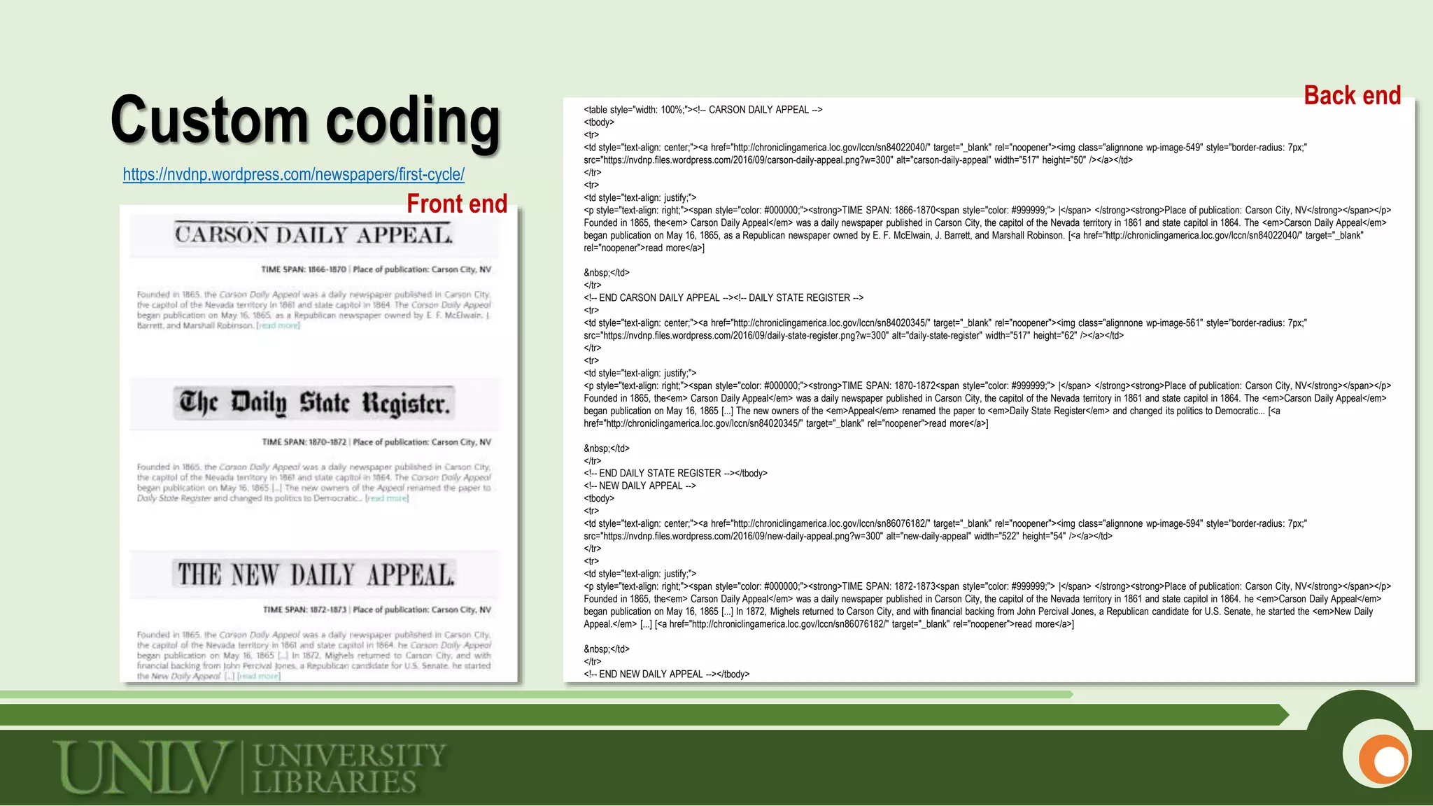 Custom coding
https://nvdnp.wordpress.com/newspapers/first-cycle/
Back end
Front end
<table style="width: 100%;"><!-- CARSON DAILY APPEAL -->
<tbody>
<tr>
<td style="text-align: center;"><a href="http://chroniclingamerica.loc.gov/lccn/sn84022040/" target="_blank" rel="noopener"><img class="alignnone wp-image-549" style="border-radius: 7px;"
src="https://nvdnp.files.wordpress.com/2016/09/carson-daily-appeal.png?w=300" alt="carson-daily-appeal" width="517" height="50" /></a></td>
</tr>
<tr>
<td style="text-align: justify;">
<p style="text-align: right;"><span style="color: #000000;"><strong>TIME SPAN: 1866-1870<span style="color: #999999;"> |</span> </strong><strong>Place of publication: Carson City, NV</strong></span></p>
Founded in 1865, the<em> Carson Daily Appeal</em> was a daily newspaper published in Carson City, the capitol of the Nevada territory in 1861 and state capitol in 1864. The <em>Carson Daily Appeal</em>
began publication on May 16, 1865, as a Republican newspaper owned by E. F. McElwain, J. Barrett, and Marshall Robinson. [<a href="http://chroniclingamerica.loc.gov/lccn/sn84022040/" target="_blank"
rel="noopener">read more</a>]
&nbsp;</td>
</tr>
<!-- END CARSON DAILY APPEAL --><!-- DAILY STATE REGISTER -->
<tr>
<td style="text-align: center;"><a href="http://chroniclingamerica.loc.gov/lccn/sn84020345/" target="_blank" rel="noopener"><img class="alignnone wp-image-561" style="border-radius: 7px;"
src="https://nvdnp.files.wordpress.com/2016/09/daily-state-register.png?w=300" alt="daily-state-register" width="517" height="62" /></a></td>
</tr>
<tr>
<td style="text-align: justify;">
<p style="text-align: right;"><span style="color: #000000;"><strong>TIME SPAN: 1870-1872<span style="color: #999999;"> |</span> </strong><strong>Place of publication: Carson City, NV</strong></span></p>
Founded in 1865, the<em> Carson Daily Appeal</em> was a daily newspaper published in Carson City, the capitol of the Nevada territory in 1861 and state capitol in 1864. The <em>Carson Daily Appeal</em>
began publication on May 16, 1865 [...] The new owners of the <em>Appeal</em> renamed the paper to <em>Daily State Register</em> and changed its politics to Democratic... [<a
href="http://chroniclingamerica.loc.gov/lccn/sn84020345/" target="_blank" rel="noopener">read more</a>]
&nbsp;</td>
</tr>
<!-- END DAILY STATE REGISTER --></tbody>
<!-- NEW DAILY APPEAL -->
<tbody>
<tr>
<td style="text-align: center;"><a href="http://chroniclingamerica.loc.gov/lccn/sn86076182/" target="_blank" rel="noopener"><img class="alignnone wp-image-594" style="border-radius: 7px;"
src="https://nvdnp.files.wordpress.com/2016/09/new-daily-appeal.png?w=300" alt="new-daily-appeal" width="522" height="54" /></a></td>
</tr>
<tr>
<td style="text-align: justify;">
<p style="text-align: right;"><span style="color: #000000;"><strong>TIME SPAN: 1872-1873<span style="color: #999999;"> |</span> </strong><strong>Place of publication: Carson City, NV</strong></span></p>
Founded in 1865, the<em> Carson Daily Appeal</em> was a daily newspaper published in Carson City, the capitol of the Nevada territory in 1861 and state capitol in 1864. he <em>Carson Daily Appeal</em>
began publication on May 16, 1865 [...] In 1872, Mighels returned to Carson City, and with financial backing from John Percival Jones, a Republican candidate for U.S. Senate, he started the <em>New Daily
Appeal.</em> [...] [<a href="http://chroniclingamerica.loc.gov/lccn/sn86076182/" target="_blank" rel="noopener">read more</a>]
&nbsp;</td>
</tr>
<!-- END NEW DAILY APPEAL --></tbody>
 