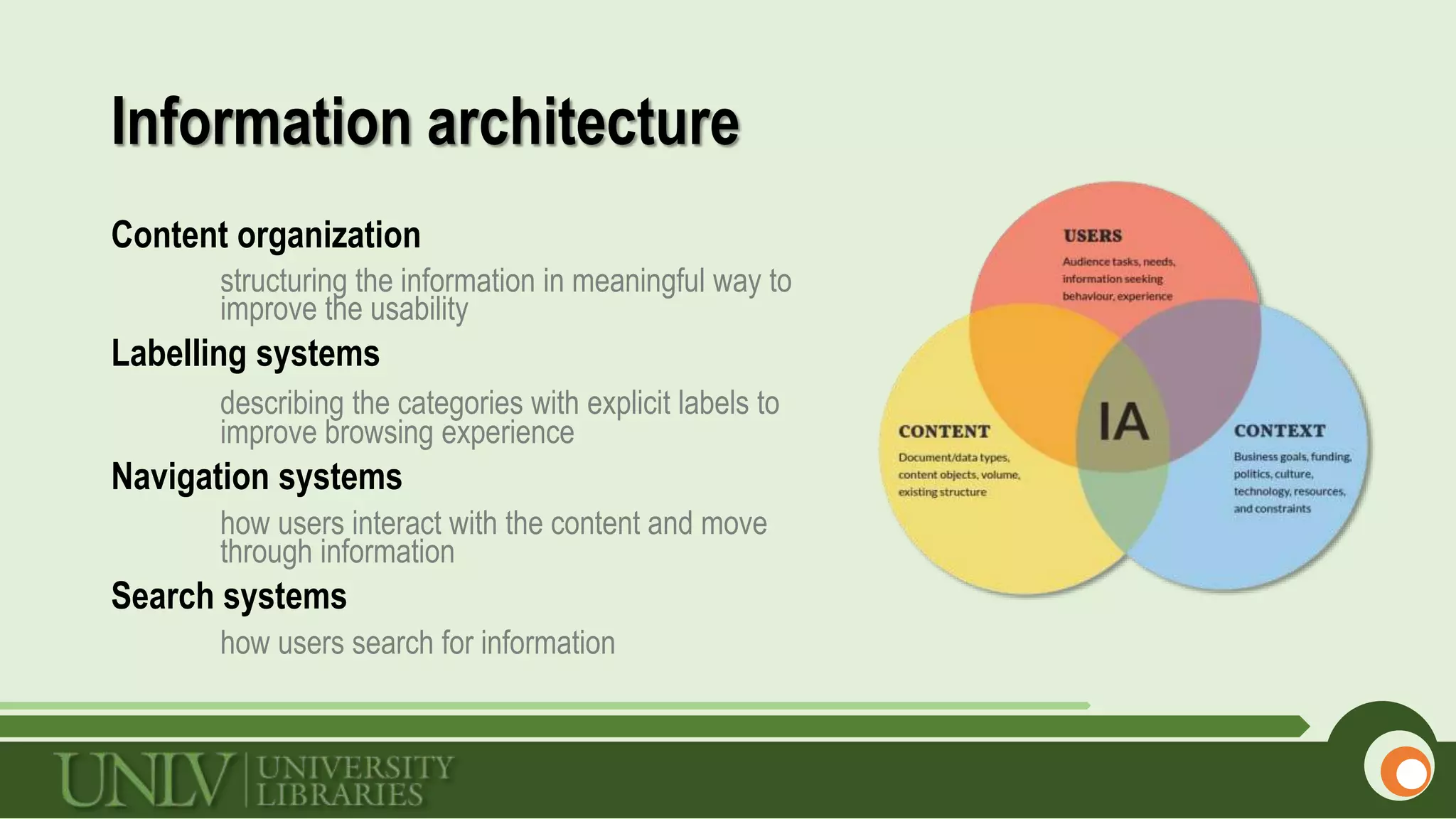 Information architecture
Content organization
structuring the information in meaningful way to
improve the usability
Labelling systems
describing the categories with explicit labels to
improve browsing experience
Navigation systems
how users interact with the content and move
through information
Search systems
how users search for information
 