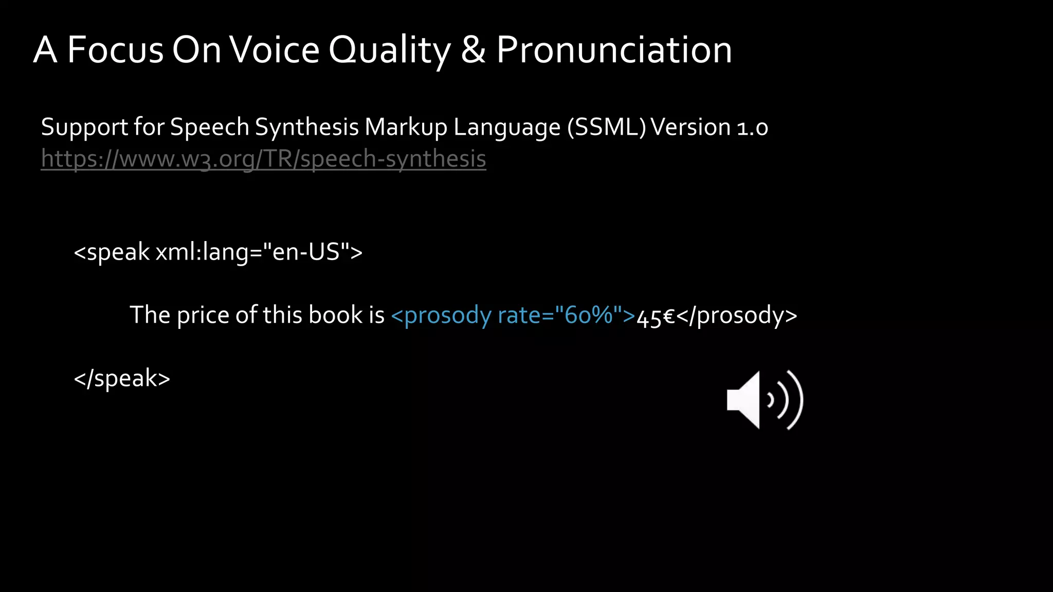 <speak xml:lang="en-US">
The price of this book is <prosody rate="60%">45€</prosody>
</speak>
A Focus OnVoice Quality & Pronunciation
Support for Speech Synthesis Markup Language (SSML)Version 1.0
https://www.w3.org/TR/speech-synthesis
 