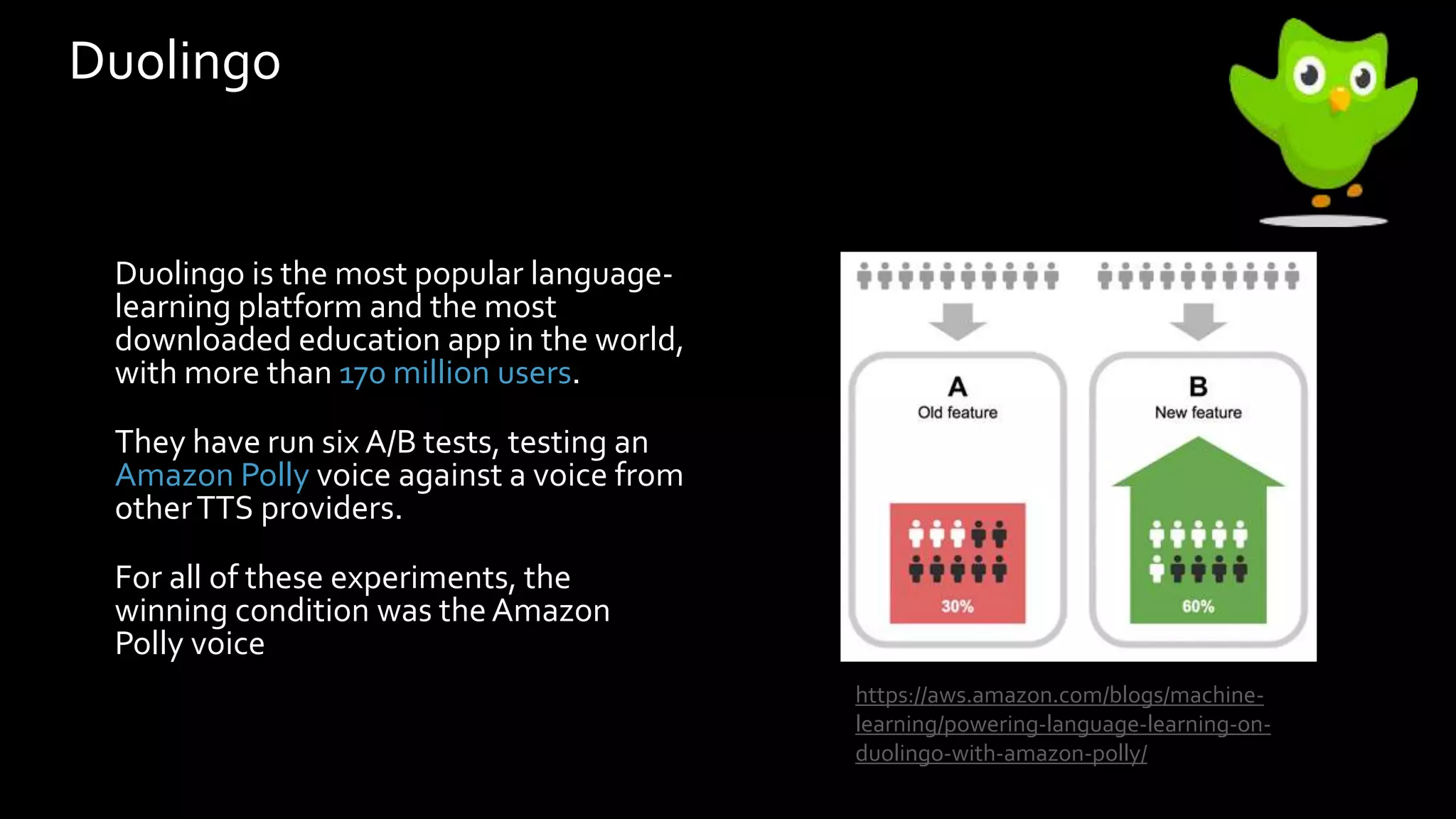 Duolingo
Duolingo is the most popular language-
learning platform and the most
downloaded education app in the world,
with more than 170 million users.
They have run six A/B tests, testing an
Amazon Polly voice against a voice from
otherTTS providers.
For all of these experiments, the
winning condition was theAmazon
Polly voice
https://aws.amazon.com/blogs/machine-
learning/powering-language-learning-on-
duolingo-with-amazon-polly/
 