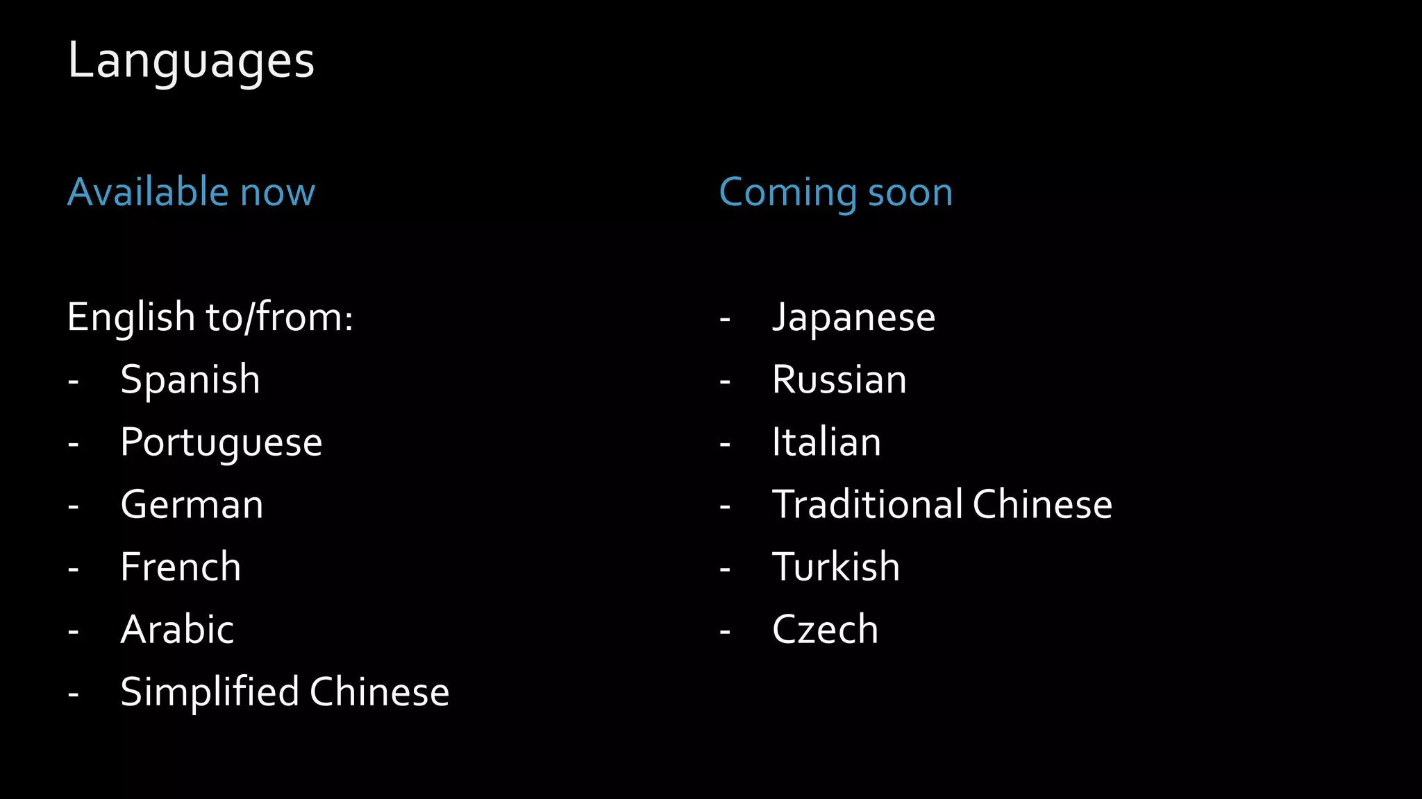 Languages
Available now
English to/from:
- Spanish
- Portuguese
- German
- French
- Arabic
- Simplified Chinese
Coming soon
- Japanese
- Russian
- Italian
- Traditional Chinese
- Turkish
- Czech
 