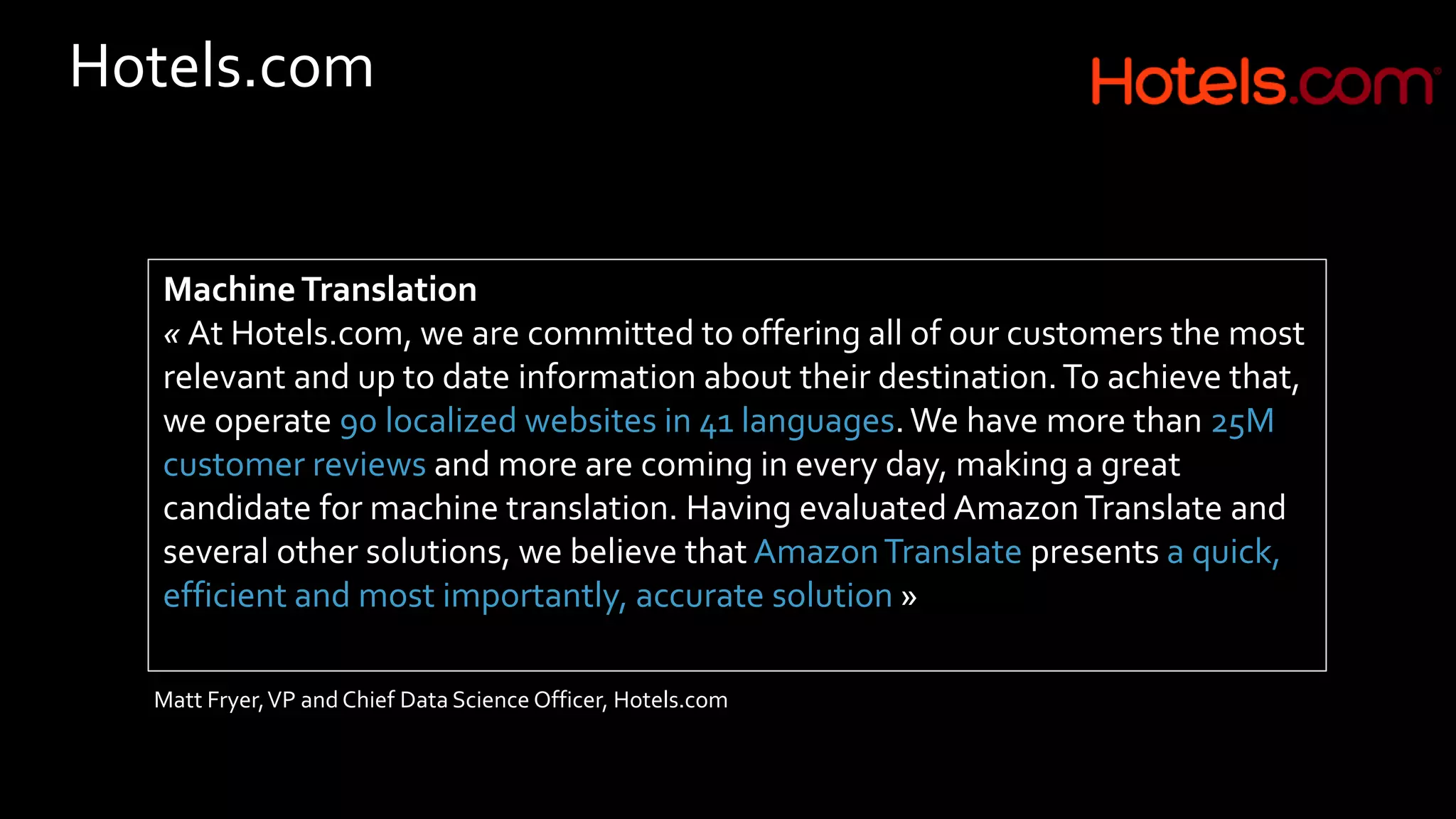 Hotels.com
MachineTranslation
« At Hotels.com, we are committed to offering all of our customers the most
relevant and up to date information about their destination.To achieve that,
we operate 90 localized websites in 41 languages.We have more than 25M
customer reviews and more are coming in every day, making a great
candidate for machine translation. Having evaluated AmazonTranslate and
several other solutions, we believe that AmazonTranslate presents a quick,
efficient and most importantly, accurate solution »
Matt Fryer,VP and Chief Data Science Officer, Hotels.com
 