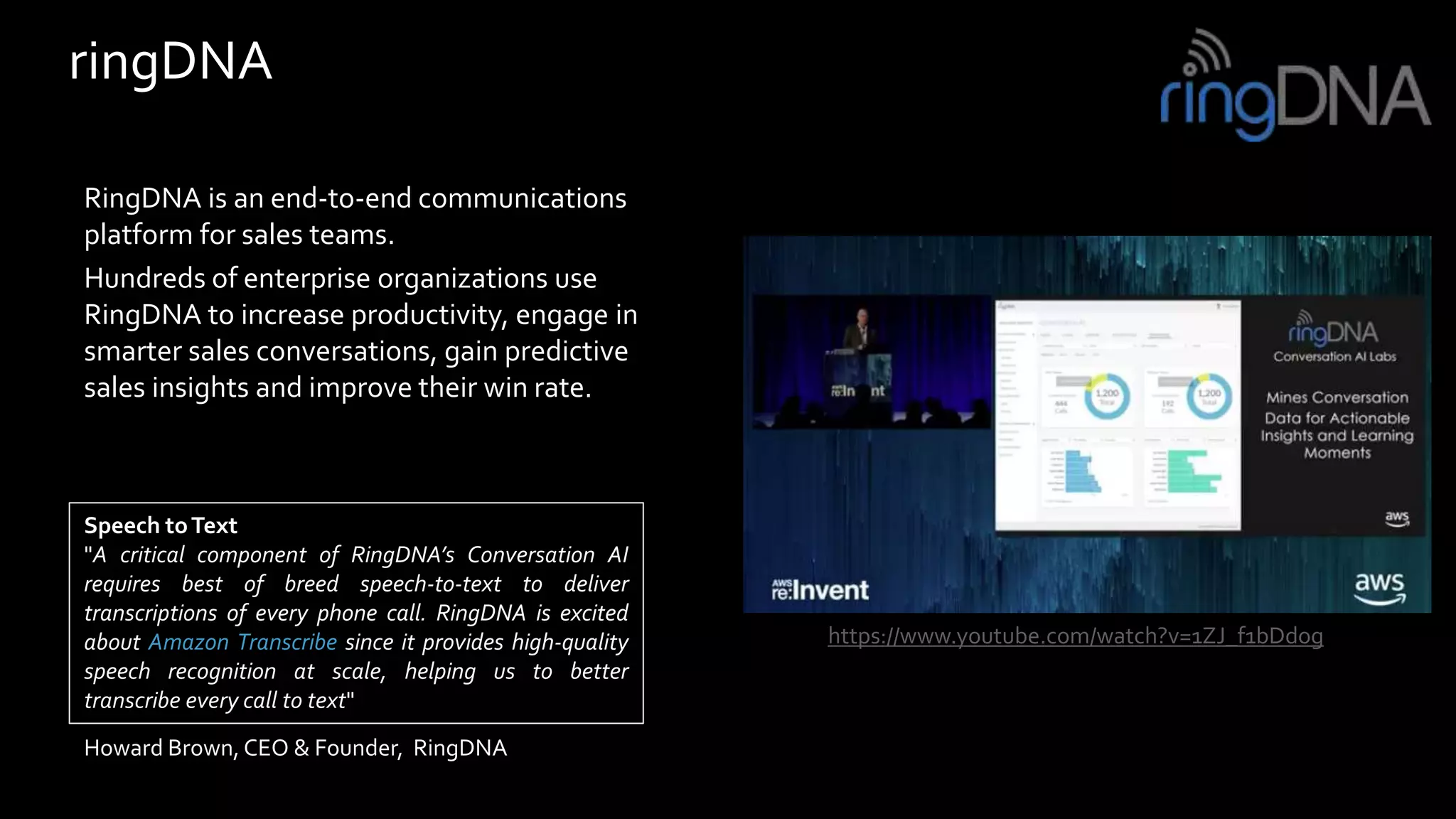 ringDNA
RingDNA is an end-to-end communications
platform for sales teams.
Hundreds of enterprise organizations use
RingDNA to increase productivity, engage in
smarter sales conversations, gain predictive
sales insights and improve their win rate.
Speech toText
"A critical component of RingDNA’s Conversation AI
requires best of breed speech-to-text to deliver
transcriptions of every phone call. RingDNA is excited
about Amazon Transcribe since it provides high-quality
speech recognition at scale, helping us to better
transcribe every call to text"
Howard Brown, CEO & Founder, RingDNA
https://www.youtube.com/watch?v=1ZJ_f1bDdog
 