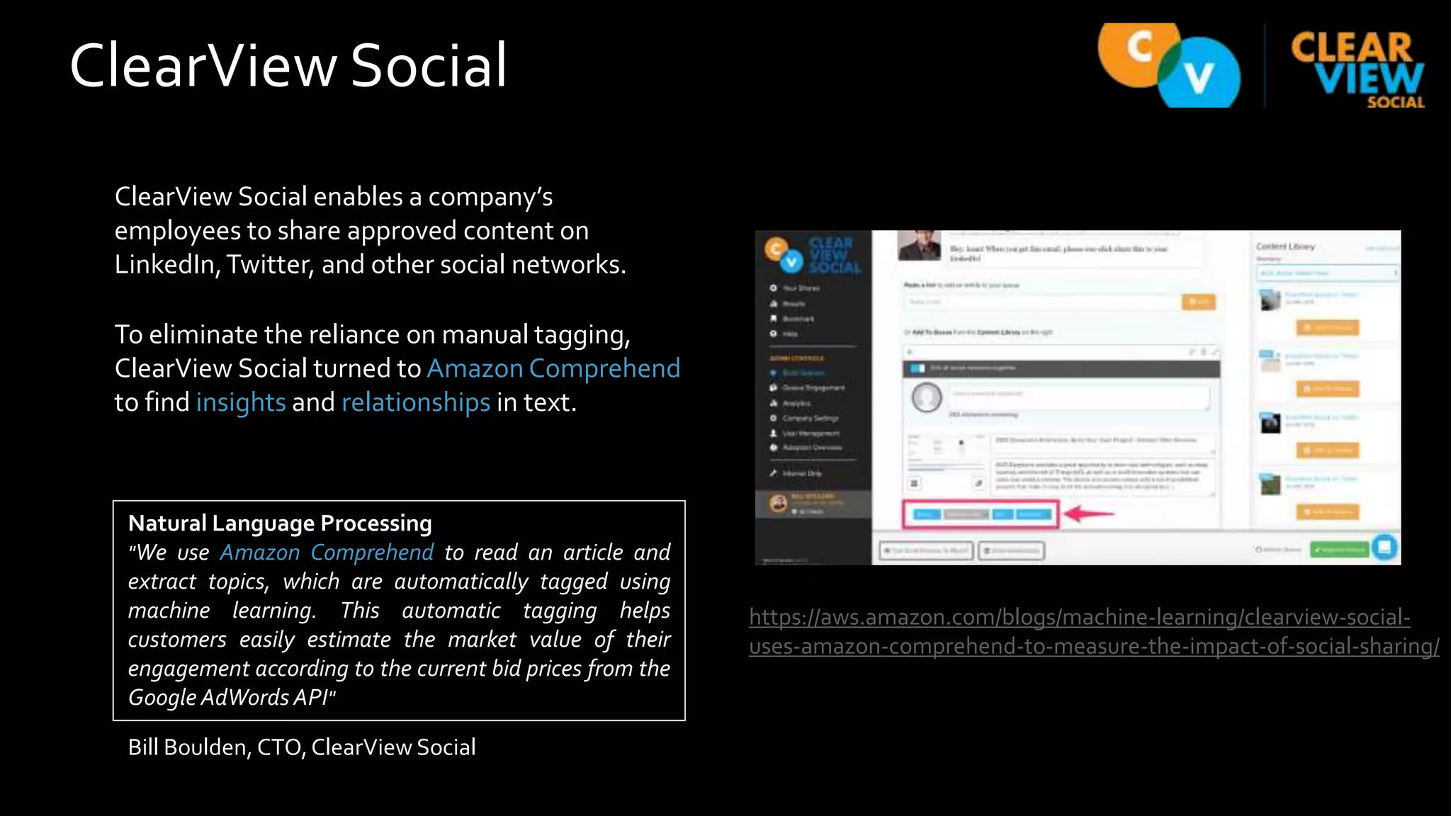 ClearView Social
ClearView Social enables a company’s
employees to share approved content on
LinkedIn,Twitter, and other social networks.
To eliminate the reliance on manual tagging,
ClearView Social turned to Amazon Comprehend
to find insights and relationships in text.
https://aws.amazon.com/blogs/machine-learning/clearview-social-
uses-amazon-comprehend-to-measure-the-impact-of-social-sharing/
Natural Language Processing
"We use Amazon Comprehend to read an article and
extract topics, which are automatically tagged using
machine learning. This automatic tagging helps
customers easily estimate the market value of their
engagement according to the current bid prices from the
Google AdWords API"
Bill Boulden, CTO,ClearView Social
 