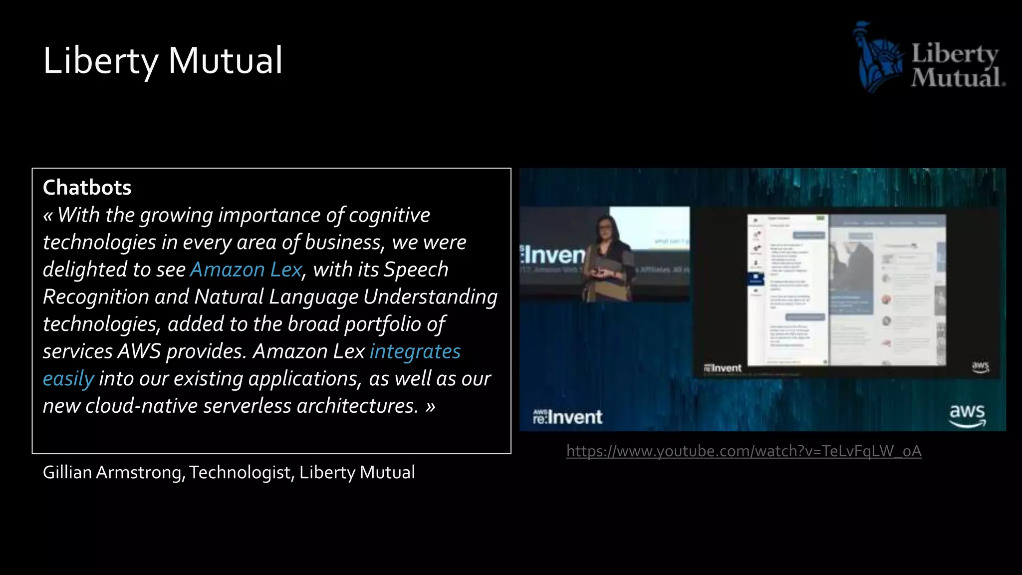 Liberty Mutual
https://www.youtube.com/watch?v=TeLvFqLW_0A
Chatbots
«With the growing importance of cognitive
technologies in every area of business, we were
delighted to see Amazon Lex, with its Speech
Recognition and Natural Language Understanding
technologies, added to the broad portfolio of
services AWS provides. Amazon Lex integrates
easily into our existing applications, as well as our
new cloud-native serverless architectures. »
Gillian Armstrong,Technologist, Liberty Mutual
 