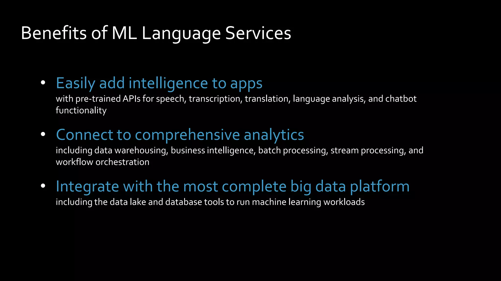 Benefits of ML Language Services
• Easily add intelligence to apps
with pre-trained APIs for speech, transcription, translation, language analysis, and chatbot
functionality
• Connect to comprehensive analytics
including data warehousing, business intelligence, batch processing, stream processing, and
workflow orchestration
• Integrate with the most complete big data platform
including the data lake and database tools to run machine learning workloads
 