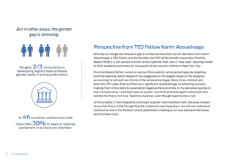 But in other areas, the gender
gap is shrinking.
Roughly 2/3 of countries in
developing regions have achieved
gender parity in primary education.
In 46 countries, women now hold
more than 30% of seats in national
parliament in at least one chamber.
Perspective from TED Fellow Karim Abouelnaga
One way to change the inequality gap is to improve education for all. We heard from Karim
Abouelnaga, a TED Fellow and the founder and CEO of the benefit corporation Practice
Makes Perfect, a full-service summer school operator that uses a “near-peer” learning model
to drive academic outcomes for thousands of low-income children in New York City.
Practice Makes Perfect works to narrow the academic achievement gap by targeting
summer learning, which research has suggested is the largest driver of the disparity,
accounting for almost two-thirds of the achievement gap. Many of our children are
born into ZIP codes that put them at a significant disadvantage to achieving success,
making them more likely to experience negative life outcomes. In my personal journey to
overcome poverty, I was told I was an outlier—but time and time again I meet kids who
remind me that is not true. Talent is universal, even though opportunity is not. 
Unfortunately, if that inequality continues to grow—and I believe it will, because studies
show that those in the 1% significantly underestimate inequality—we will see radicalism
continue to rise in the Western world, potentially creating a civil war between the haves
and the have-nots.
17 CONTENTS
 