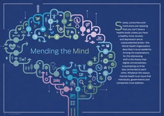 Mending the Mind
S
lowly, consumers and
institutions are realizing
that you can’t have a
healthy body unless you have
a healthy mind. Anxiety
and depression are at
unprecedented levels—the
World Health Organization
describes it as an epidemic.
Among the explanations
for this distressing
shift is the theory that
digital connectedness
is prompting us to be
less connected to each
other. Whatever the reason,
mental health is an issue that
individuals, governments and
companies must address.
22 CONTENTS
 