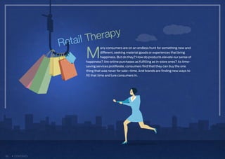 M
any consumers are on an endless hunt for something new and
different, seeking material goods or experiences that bring
happiness. But do they? How do products elevate our sense of
happiness? Are online purchases as fulfilling as in-store ones? As time-
saving services proliferate, consumers find that they can buy the one
thing that was never for sale—time. And brands are finding new ways to
fill that time and lure consumers in.
26 CONTENTS
 