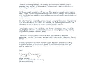 These are interesting times, for sure. Shifting global priorities, rampant political
upheaval, and a spotlight on social inequity have upended the status quo and left
many feeling disoriented.
Worldwide, people are polarized. At one end of the spectrum, people are leaning into
these changes, championing them as a long overdue step in the right direction. At the
other end, people feel displaced, disillusioned and discontent, ushering in restlessness
and uncertainty.
But out of the chaos and conflict, a new energy is emerging. Consumers are becoming
more active, expressive, purposeful and introspective. There is less patience for the
frivolous, and more emphasis on what’s meaningful and impactful.
This ethos is reflected in more and more brands and institutions around the world,
including Ford, where we are relentlessly focused on providing trustworthy mobility
solutions that make people’s lives better.
This year, our sixth annual Looking Further With Ford trend report includes
perspectives from the TED Fellows, who are working hard to bring meaningful change
to bear.
Overall, we pose more questions than answers in this year’s report, but one thing
is certain—the world is committed to looking for solutions that make us happier,
healthier and better.
Enjoy.
Sheryl Connelly
Global Consumer Trends and Futuring
Ford Motor Company
 